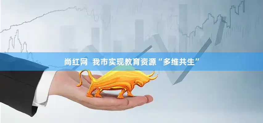 尚红网  我市实现教育资源“多维共生”