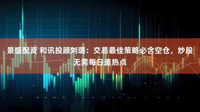 景盛配资 和讯投顾刘璐：交易最佳策略必含空仓，炒股无需每日追热点