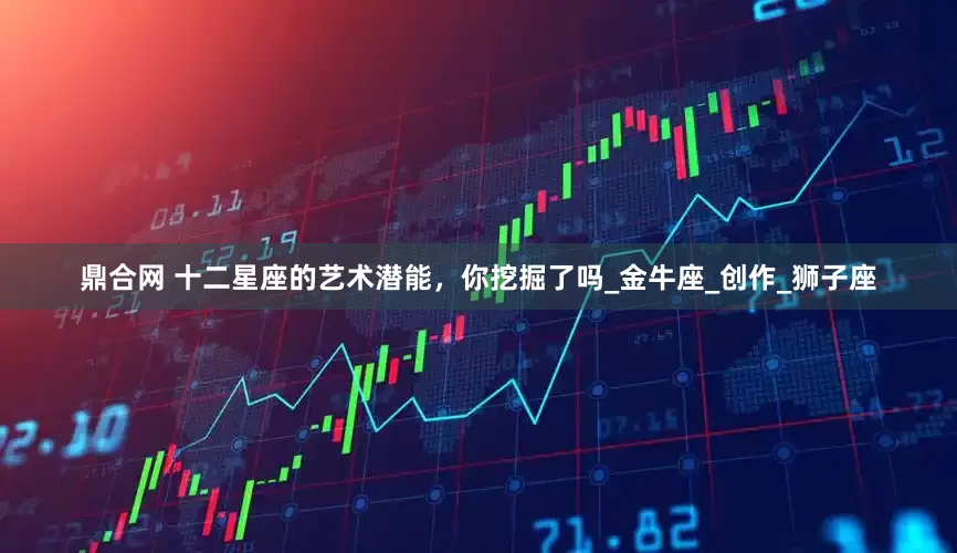 鼎合网 十二星座的艺术潜能，你挖掘了吗_金牛座_创作_狮子座