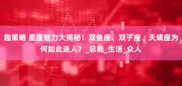 趣策略 星座魅力大揭秘！双鱼座、双子座、天蝎座为何如此迷人？_总能_生活_众人
