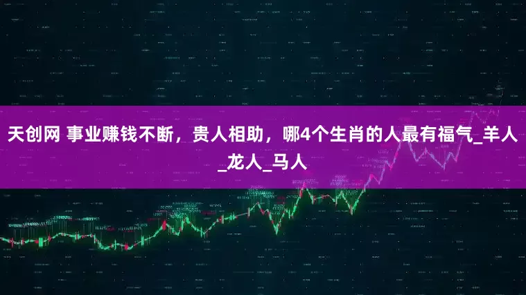 天创网 事业赚钱不断，贵人相助，哪4个生肖的人最有福气_羊人_龙人_马人