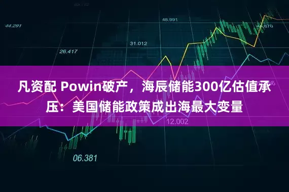 凡资配 Powin破产，海辰储能300亿估值承压：美国储能政策成出海最大变量