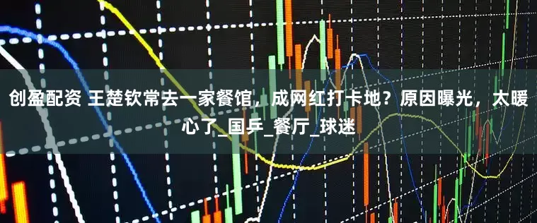 创盈配资 王楚钦常去一家餐馆，成网红打卡地？原因曝光，太暖心了_国乒_餐厅_球迷