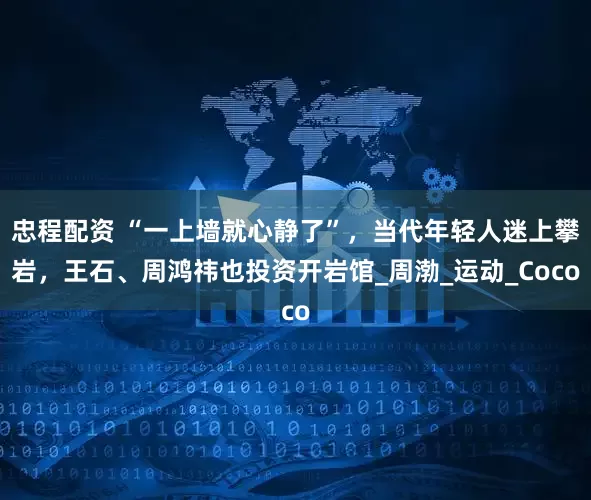 忠程配资 “一上墙就心静了”，当代年轻人迷上攀岩，王石、周鸿祎也投资开岩馆_周渤_运动_Coco
