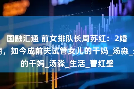 国融汇通 前女排队长周苏红：2婚嫁大9岁富商，如今成前夫试管女儿的干妈_汤淼_生活_曹红壁