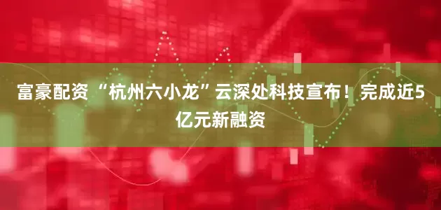 富豪配资 “杭州六小龙”云深处科技宣布！完成近5亿元新融资