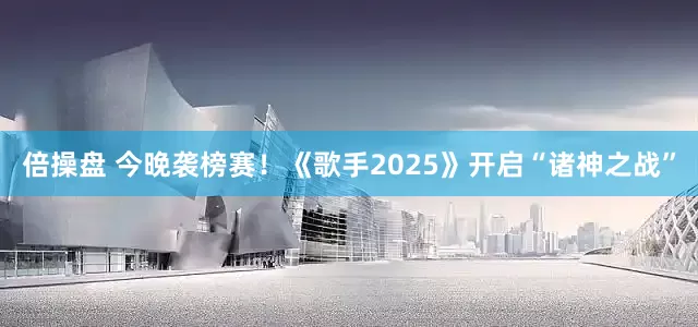 倍操盘 今晚袭榜赛！《歌手2025》开启“诸神之战”