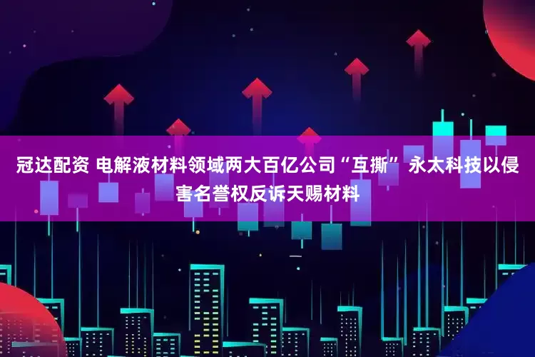 冠达配资 电解液材料领域两大百亿公司“互撕” 永太科技以侵害名誉权反诉天赐材料