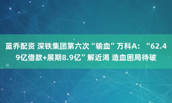 蓝乔配资 深铁集团第六次“输血”万科A：“62.49亿借款+展期8.9亿”解近渴 造血困局待破