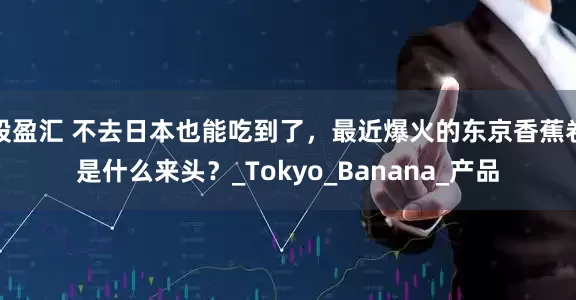 股盈汇 不去日本也能吃到了，最近爆火的东京香蕉卷是什么来头？_Tokyo_Banana_产品