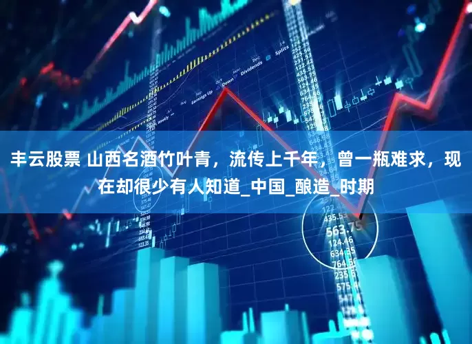 丰云股票 山西名酒竹叶青，流传上千年，曾一瓶难求，现在却很少有人知道_中国_酿造_时期