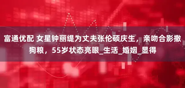 富通优配 女星钟丽缇为丈夫张伦硕庆生，亲吻合影撒狗粮，55岁状态亮眼_生活_婚姻_显得