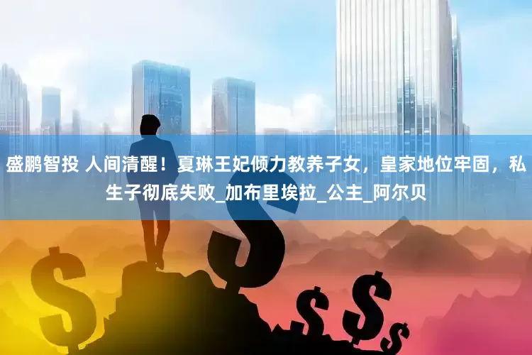 盛鹏智投 人间清醒！夏琳王妃倾力教养子女，皇家地位牢固，私生子彻底失败_加布里埃拉_公主_阿尔贝