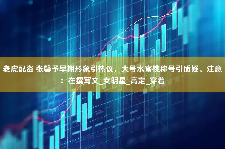 老虎配资 张馨予早期形象引热议，大号水蜜桃称号引质疑。注意：在撰写文_女明星_高定_穿着