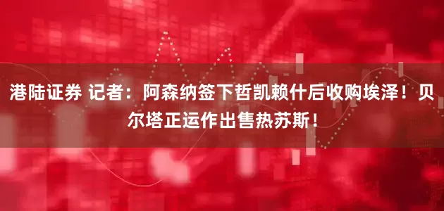 港陆证券 记者：阿森纳签下哲凯赖什后收购埃泽！贝尔塔正运作出售热苏斯！