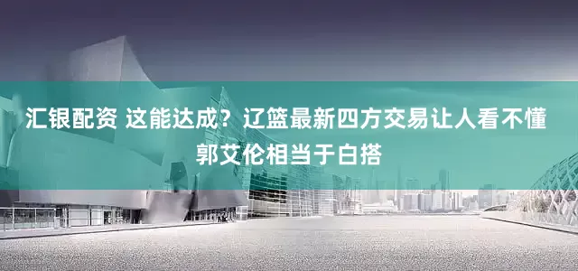 汇银配资 这能达成？辽篮最新四方交易让人看不懂 郭艾伦相当于白搭