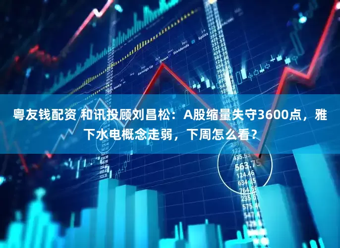 粤友钱配资 和讯投顾刘昌松：A股缩量失守3600点，雅下水电概念走弱，下周怎么看？