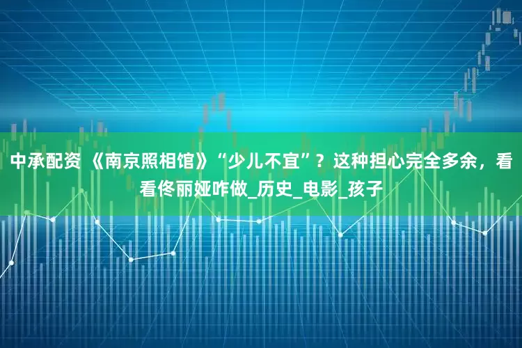 中承配资 《南京照相馆》“少儿不宜”？这种担心完全多余，看看佟丽娅咋做_历史_电影_孩子