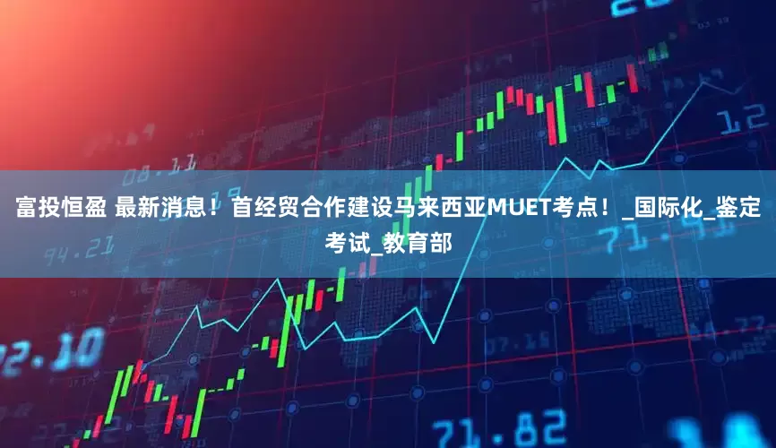 富投恒盈 最新消息！首经贸合作建设马来西亚MUET考点！_国际化_鉴定考试_教育部