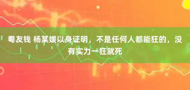 粤友钱 杨某媛以身证明，不是任何人都能狂的，没有实力一狂就死