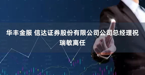 华丰金服 信达证券股份有限公司公司总经理祝瑞敏离任