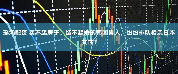 瑶鸿配资 买不起房子、结不起婚的韩国男人，纷纷排队相亲日本女性？