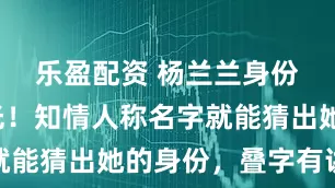 乐盈配资 杨兰兰身份疑似曝光！知情人称名字就能猜出她的身份，叠字有讲究