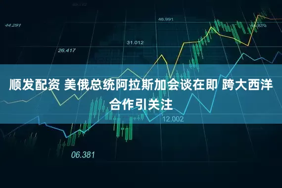 顺发配资 美俄总统阿拉斯加会谈在即 跨大西洋合作引关注