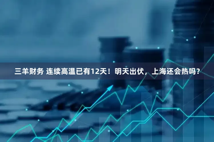 三羊财务 连续高温已有12天！明天出伏，上海还会热吗？
