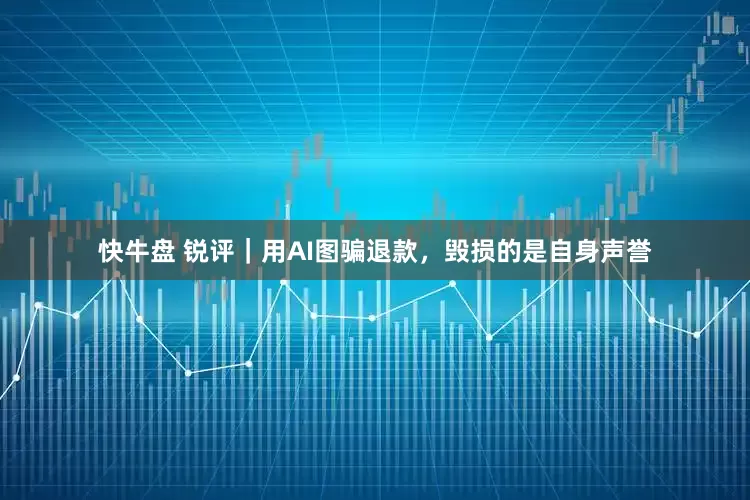 快牛盘 锐评｜用AI图骗退款，毁损的是自身声誉