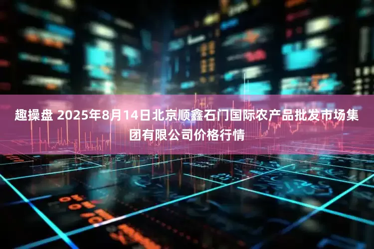 趣操盘 2025年8月14日北京顺鑫石门国际农产品批发市场集团有限公司价格行情