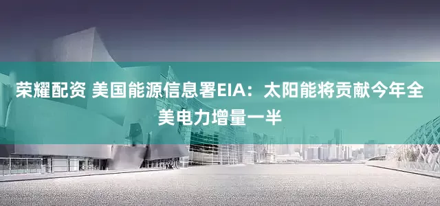 荣耀配资 美国能源信息署EIA：太阳能将贡献今年全美电力增量一半