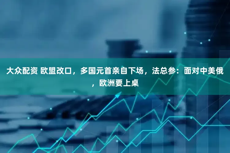 大众配资 欧盟改口，多国元首亲自下场，法总参：面对中美俄，欧洲要上桌