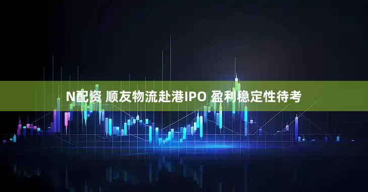 N配资 顺友物流赴港IPO 盈利稳定性待考