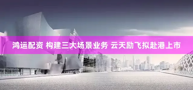 鸿运配资 构建三大场景业务 云天励飞拟赴港上市