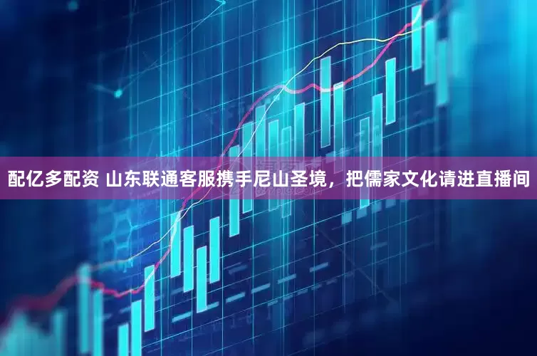 配亿多配资 山东联通客服携手尼山圣境，把儒家文化请进直播间