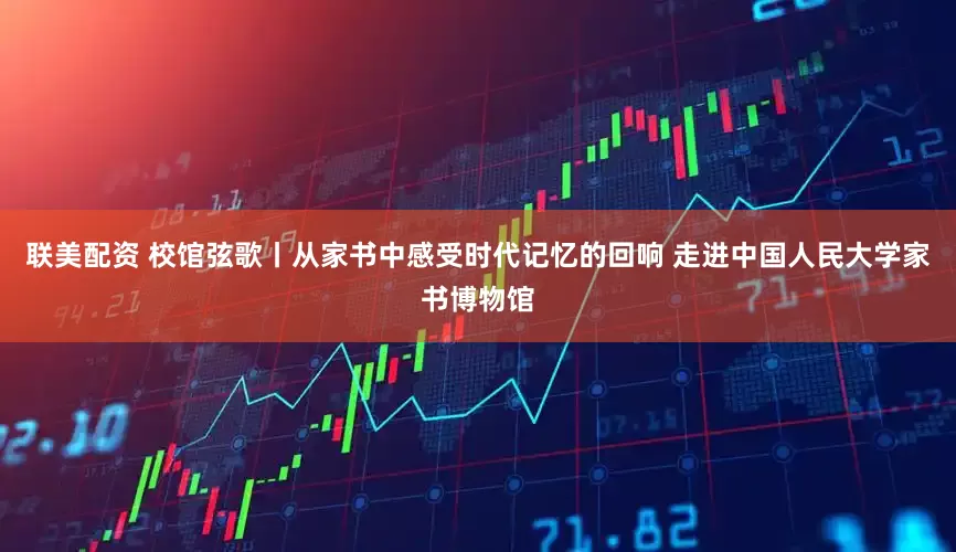 联美配资 校馆弦歌丨从家书中感受时代记忆的回响 走进中国人民大学家书博物馆