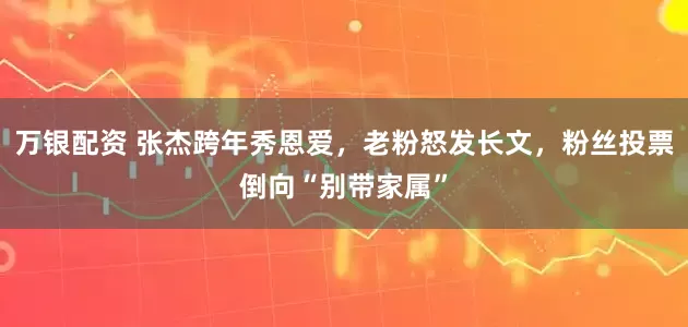 万银配资 张杰跨年秀恩爱，老粉怒发长文，粉丝投票倒向“别带家属”