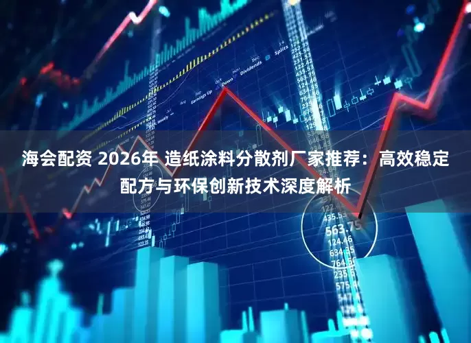 海会配资 2026年 造纸涂料分散剂厂家推荐：高效稳定配方与环保创新技术深度解析