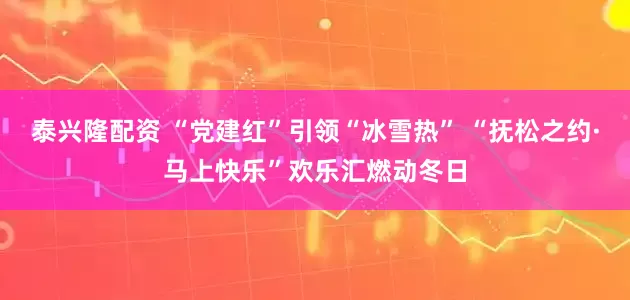 泰兴隆配资 “党建红”引领“冰雪热” “抚松之约·马上快乐”欢乐汇燃动冬日