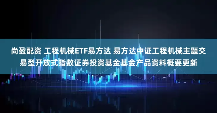 尚盈配资 工程机械ETF易方达 易方达中证工程机械主题交易型开放式指数证券投资基金基金产品资料概要更新