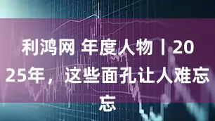 利鸿网 年度人物丨2025年，这些面孔让人难忘