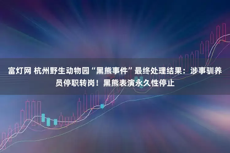 富灯网 杭州野生动物园“黑熊事件”最终处理结果：涉事驯养员停职转岗！黑熊表演永久性停止