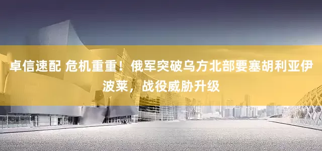 卓信速配 危机重重！俄军突破乌方北部要塞胡利亚伊波莱，战役威胁升级