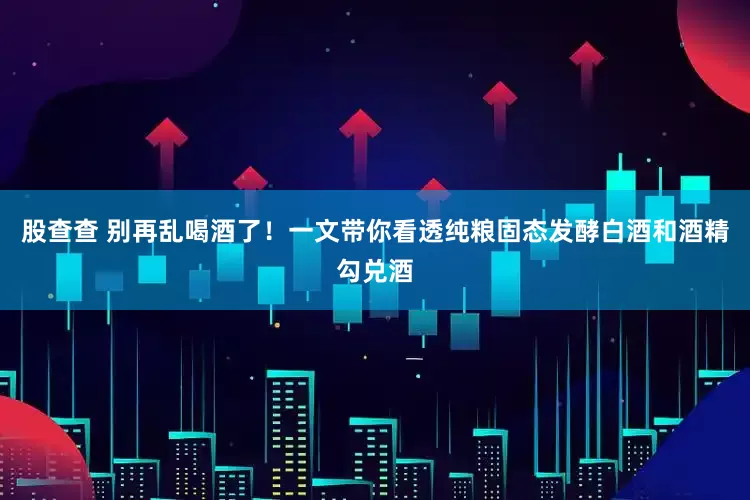 股查查 别再乱喝酒了！一文带你看透纯粮固态发酵白酒和酒精勾兑酒