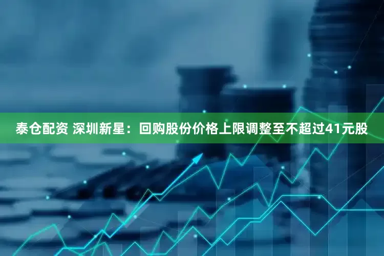 泰仓配资 深圳新星：回购股份价格上限调整至不超过41元股