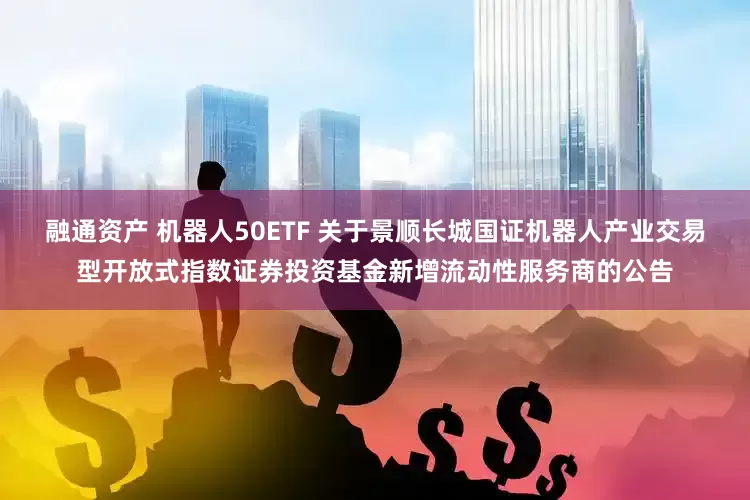 融通资产 机器人50ETF 关于景顺长城国证机器人产业交易型开放式指数证券投资基金新增流动性服务商的公告