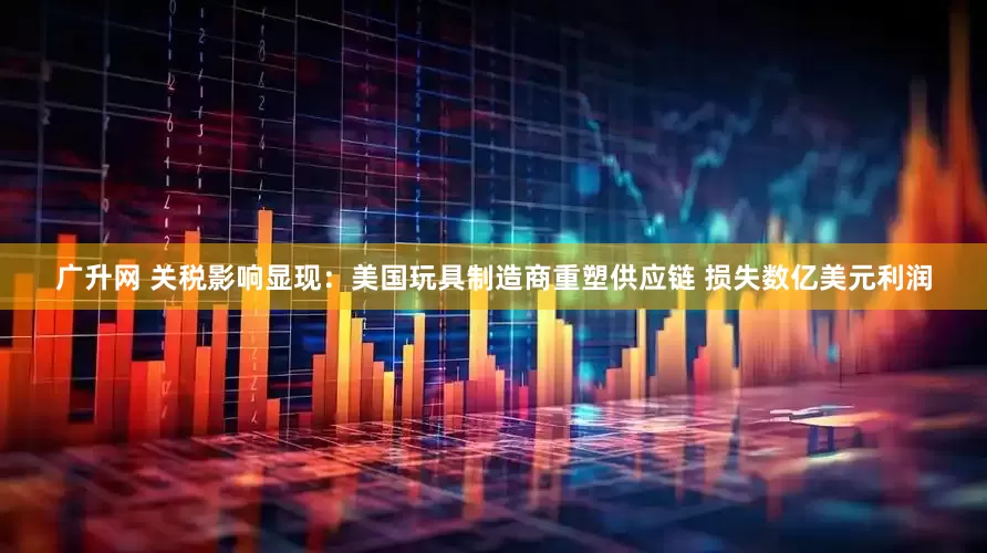 广升网 关税影响显现：美国玩具制造商重塑供应链 损失数亿美元利润