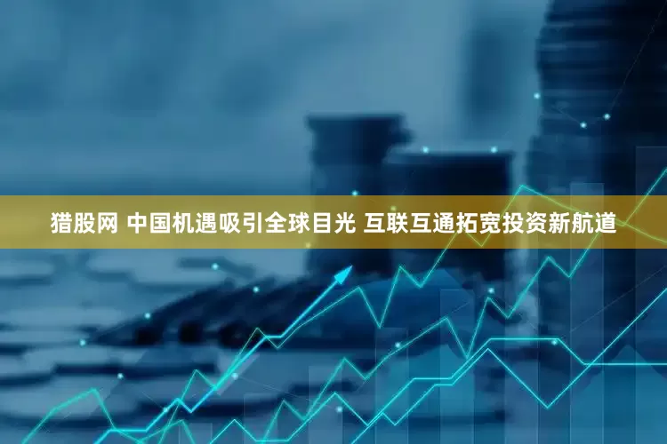 猎股网 中国机遇吸引全球目光 互联互通拓宽投资新航道