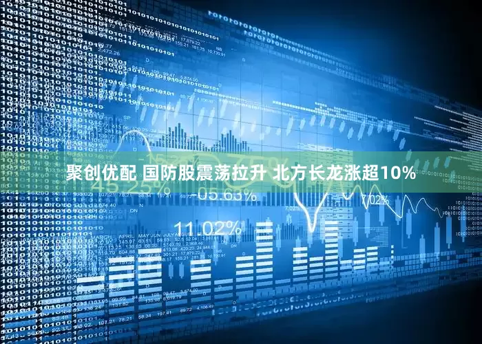 聚创优配 国防股震荡拉升 北方长龙涨超10%